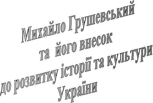 Михайло Грушевський
та його внесок
до розвитку історії та культури
України