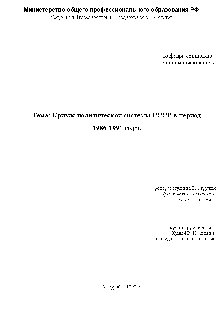 Подпись: Министерство общего профессионального образования РФ
Уссурийский государственный педагогический институт
Кафедра социально -
экономических наук.
Тема: Кризис политической системы СССР в период
1986-1991 годов
реферат студента 211 группы
физико-математического
факультета Дик Нели
научный руководитель
Куцый В. Ю. доцент,
кандидат исторических наук.
Уссурийск 1999 г.