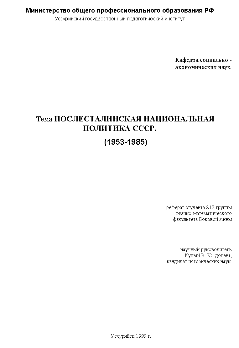 Подпись: Министерство общего профессионального образования РФ
Уссурийский государственный педагогический институт
Кафедра социально -
экономических наук.
Тема: ПОСЛЕСТАЛИНСКАЯ НАЦИОНАЛЬНАЯ ПОЛИТИКА СССР.
(1953-1985)
реферат студента 212 группы
физико-математического
факультета Боковой Анны
научный руководитель
Куцый В. Ю. доцент,
кандидат исторических наук.
Уссурийск 1999 г.