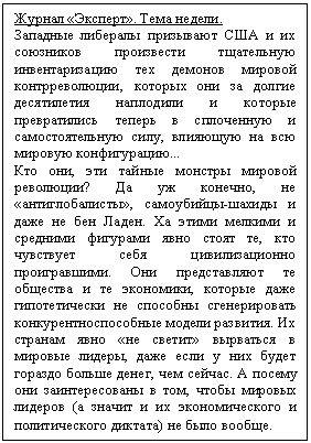 Подпись: Журнал «Эксперт». Тема недели.
Западные либералы призывают США и их союзников произвести тщательную инвента-ризацию тех демонов мировой контрреволюции, которых они за долгие десятилетия наплодили и которые превратились теперь в сплоченную и самостоятельную силу, влияющую на всю мировую конфигурацию...
Кто они, эти тайные монстры мировой рево-люции? Да уж конечно, не «антиглобали-сты», самоубийцы-шахиды и даже не бен Ладен. Ха этими мелкими и средними фигу-рами явно стоят те, кто чувствует себя циви-лизационно проигравшими. Они представ-ляют те общества и те экономики, которые даже гипотетически не способны сгенериро-вать конкурентноспособные модели разви-тия. Их странам явно «не светит» вырваться в мировые лидеры, даже если у них будет гораздо больше денег, чем сейчас. А посему они заинтересованы в том, чтобы мировых лидеров (а значит и их экономического и политического диктата) не было вообще.